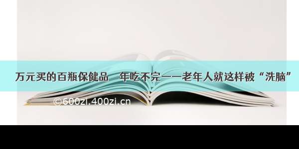 １５万元买的百瓶保健品１０年吃不完——老年人就这样被“洗脑”