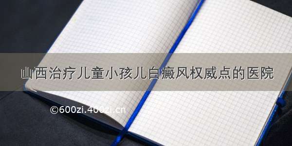 山西治疗儿童小孩儿白癜风权威点的医院