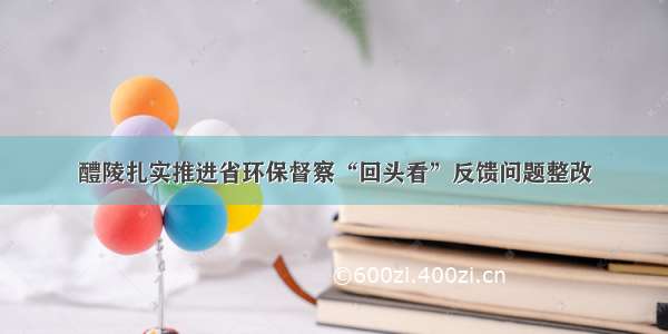 醴陵扎实推进省环保督察“回头看”反馈问题整改