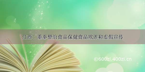 江西：重拳整治食品保健食品欺诈和虚假宣传