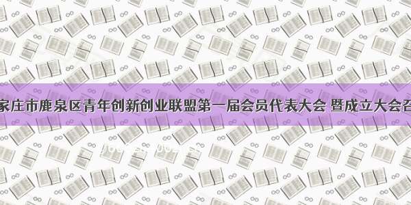 石家庄市鹿泉区青年创新创业联盟第一届会员代表大会 暨成立大会召开