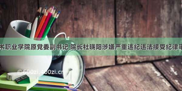 重庆安全技术职业学院原党委副书记 院长杜晓阳涉嫌严重违纪违法接受纪律审查和监察调