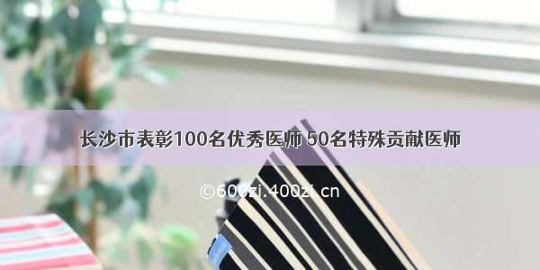长沙市表彰100名优秀医师 50名特殊贡献医师