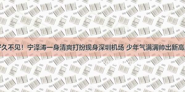 好久不见！宁泽涛一身清爽打扮现身深圳机场 少年气满满帅出新高度