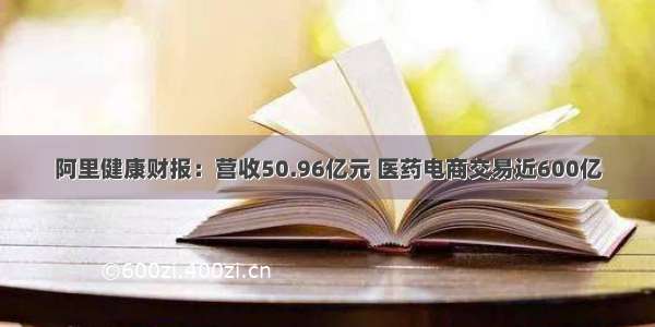 阿里健康财报：营收50.96亿元 医药电商交易近600亿