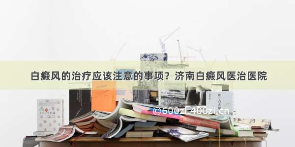 白癜风的治疗应该注意的事项？济南白癜风医治医院