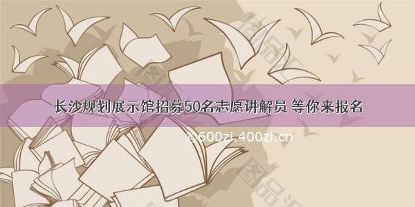 长沙规划展示馆招募50名志愿讲解员 等你来报名