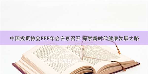 中国投资协会PPP年会在京召开 探索新时代健康发展之路