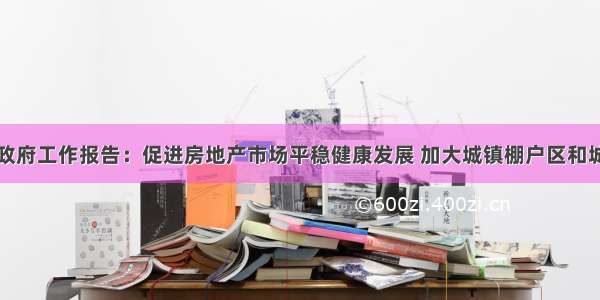 李克强总理政府工作报告：促进房地产市场平稳健康发展 加大城镇棚户区和城乡危房改造