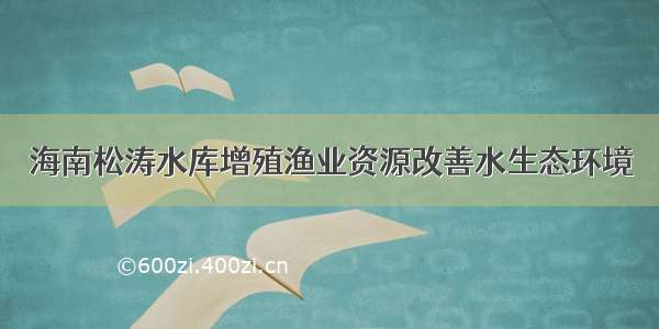 海南松涛水库增殖渔业资源改善水生态环境