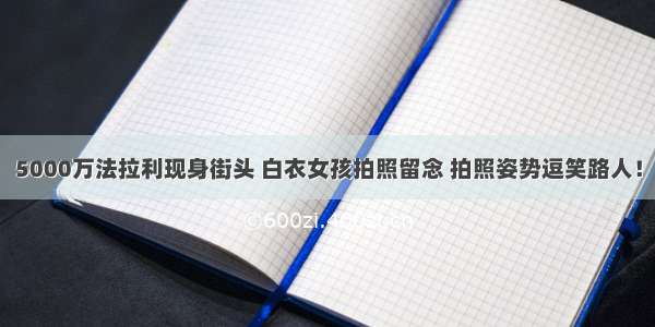 5000万法拉利现身街头 白衣女孩拍照留念 拍照姿势逗笑路人！