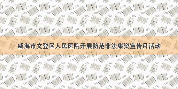 威海市文登区人民医院开展防范非法集资宣传月活动