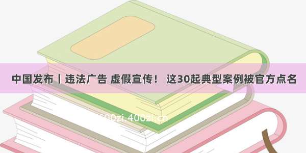 中国发布丨违法广告 虚假宣传！ 这30起典型案例被官方点名