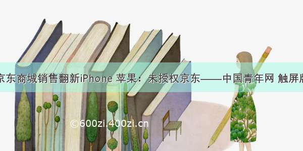 京东商城销售翻新iPhone 苹果：未授权京东——中国青年网 触屏版