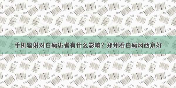 手机辐射对白癜患者有什么影响？郑州看白癜风西京好