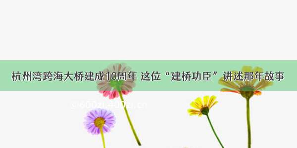 杭州湾跨海大桥建成10周年 这位“建桥功臣”讲述那年故事