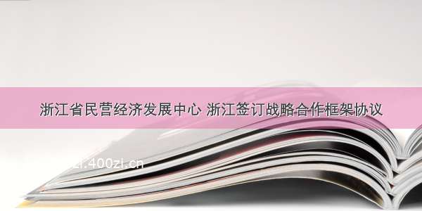 浙江省民营经济发展中心 浙江签订战略合作框架协议