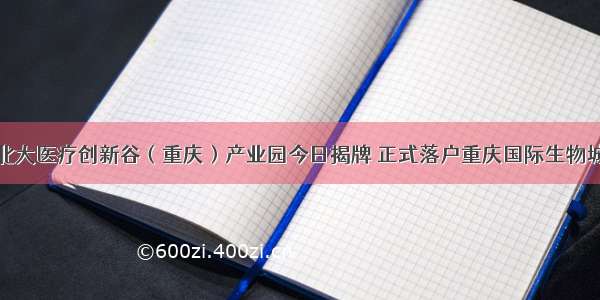 北大医疗创新谷（重庆）产业园今日揭牌 正式落户重庆国际生物城