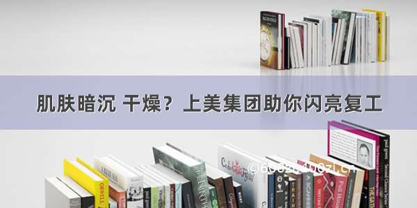 肌肤暗沉 干燥？上美集团助你闪亮复工