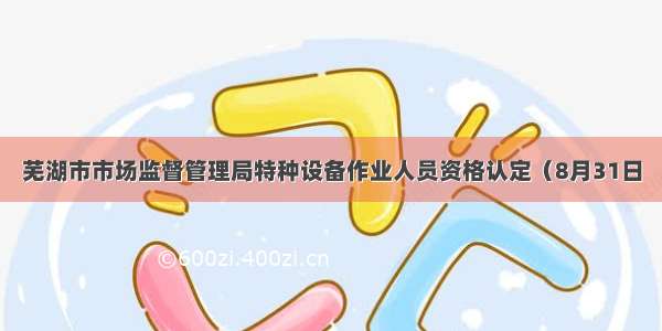 芜湖市市场监督管理局特种设备作业人员资格认定（8月31日