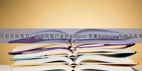 全国人大代表 明阳智能张传卫：打造风电行业的“苹果” 加快开发海上风电 构建绿色