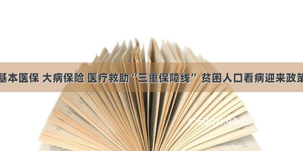 完善基本医保 大病保险 医疗救助“三重保障线” 贫困人口看病迎来政策利好