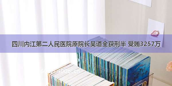 四川内江第二人民医院原院长吴道全获刑半 受贿3257万