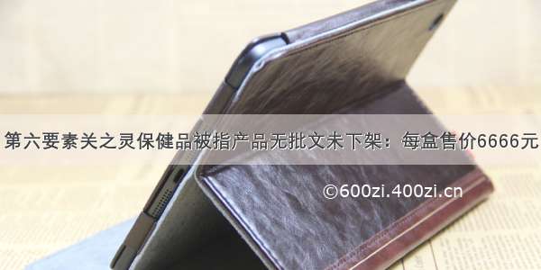 第六要素关之灵保健品被指产品无批文未下架：每盒售价6666元