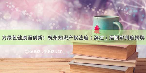 为绿色健康而创新！杭州知识产权法庭（滨江）巡回审判庭揭牌