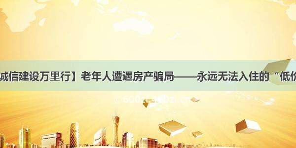 【诚信建设万里行】老年人遭遇房产骗局——永远无法入住的“低价房”