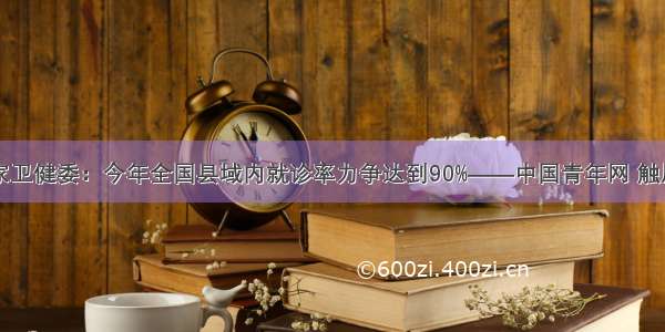 国家卫健委：今年全国县域内就诊率力争达到90%——中国青年网 触屏版