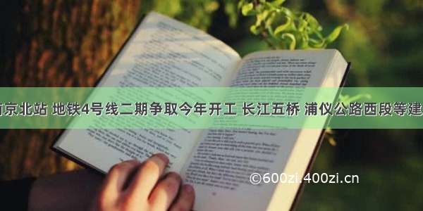 南京北站 地铁4号线二期争取今年开工 长江五桥 浦仪公路西段等建成