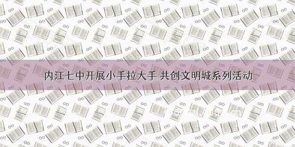 内江七中开展小手拉大手 共创文明城系列活动