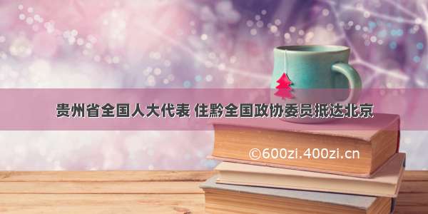 贵州省全国人大代表 住黔全国政协委员抵达北京