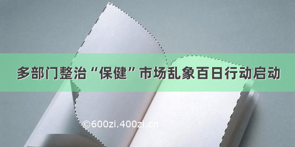 多部门整治“保健”市场乱象百日行动启动