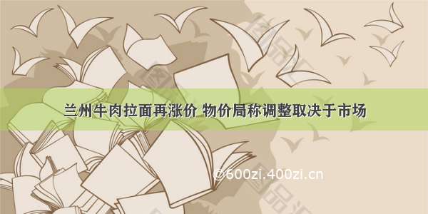 兰州牛肉拉面再涨价 物价局称调整取决于市场