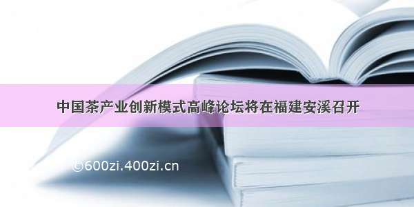 中国茶产业创新模式高峰论坛将在福建安溪召开