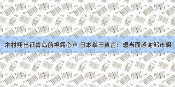 木村翔出征青岛前袒露心声 日本拳王直言：想当面感谢邹市明