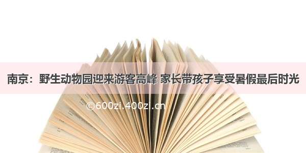 南京：野生动物园迎来游客高峰 家长带孩子享受暑假最后时光