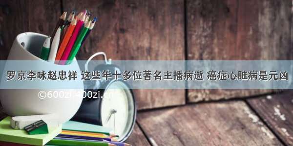 罗京李咏赵忠祥 这些年十多位著名主播病逝 癌症心脏病是元凶