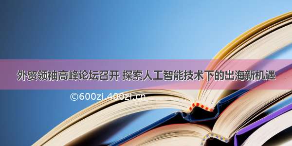 外贸领袖高峰论坛召开 探索人工智能技术下的出海新机遇