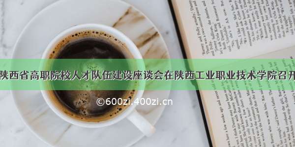 陕西省高职院校人才队伍建设座谈会在陕西工业职业技术学院召开