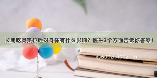 长期吃奥美拉唑对身体有什么影响？医生3个方面告诉你答案！