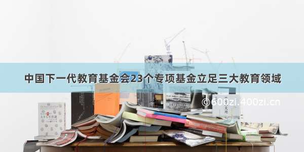 中国下一代教育基金会23个专项基金立足三大教育领域