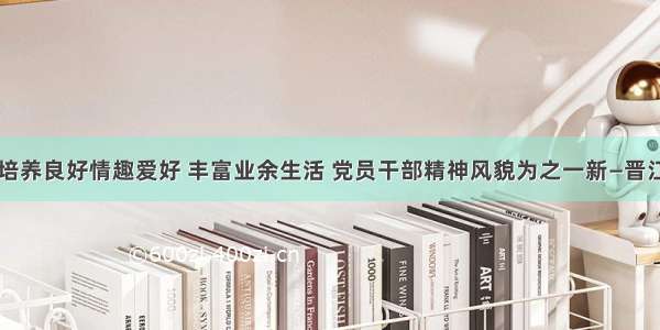 晋江：培养良好情趣爱好 丰富业余生活 党员干部精神风貌为之一新—晋江新闻网