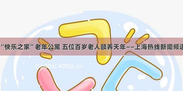 “快乐之家”老年公寓 五位百岁老人颐养天年——上海热线新闻频道