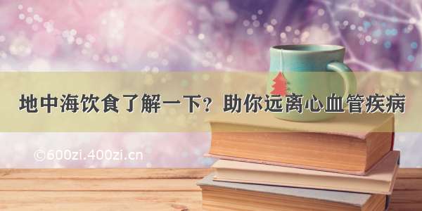 地中海饮食了解一下？助你远离心血管疾病