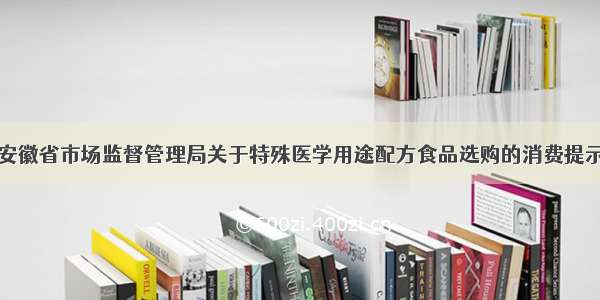 安徽省市场监督管理局关于特殊医学用途配方食品选购的消费提示