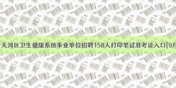 广州市天河区卫生健康系统事业单位招聘158人打印笔试准考证入口[9月22日]