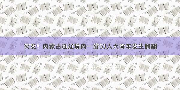 突发！内蒙古通辽境内一载53人大客车发生侧翻